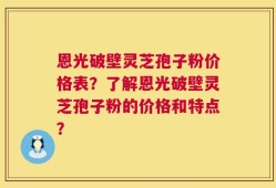恩光破壁灵芝孢子粉价格表？了解恩光破壁灵芝孢子粉的价格和特点？