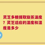 灵芝多糖提取旋蒸温度？灵芝适应的湿度和湿度是多少