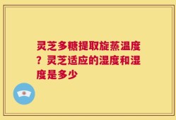 灵芝多糖提取旋蒸温度？灵芝适应的湿度和湿度是多少