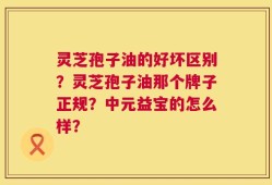 灵芝孢子油的好坏区别？灵芝孢子油那个牌子正规？中元益宝的怎么样？