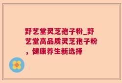 野艺堂灵芝孢子粉_野艺堂高品质灵芝孢子粉，健康养生新选择