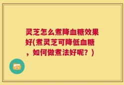 灵芝怎么煮降血糖效果好(煮灵芝可降低血糖，如何做煮法好呢？)