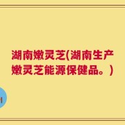 湖南嫩灵芝(湖南生产嫩灵芝能源保健品。)