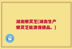 湖南嫩灵芝(湖南生产嫩灵芝能源保健品。)