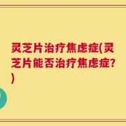 灵芝片治疗焦虑症(灵芝片能否治疗焦虑症？)