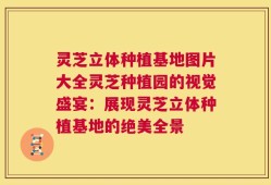 灵芝立体种植基地图片大全灵芝种植园的视觉盛宴：展现灵芝立体种植基地的绝美全景