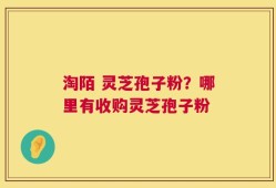淘陌 灵芝孢子粉？哪里有收购灵芝孢子粉