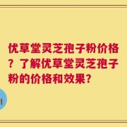 优草堂灵芝孢子粉价格？了解优草堂灵芝孢子粉的价格和效果？