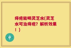 痔疮能喝灵芝水(灵芝水可治痔疮？解析效果！)