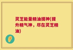 灵芝能量精油提神(提升精气神，尽在灵芝精油)