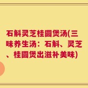 石斛灵芝桂圆煲汤(三味养生汤：石斛、灵芝、桂圆煲出滋补美味)