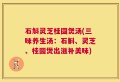 石斛灵芝桂圆煲汤(三味养生汤：石斛、灵芝、桂圆煲出滋补美味)