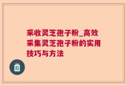 采收灵芝孢子粉_高效采集灵芝孢子粉的实用技巧与方法