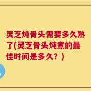 灵芝炖骨头需要多久熟了(灵芝骨头炖煮的最佳时间是多久？)