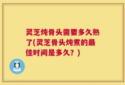 灵芝炖骨头需要多久熟了(灵芝骨头炖煮的最佳时间是多久？)