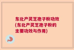东北产灵芝孢子粉功效(东北产灵芝孢子粉的主要功效与作用)