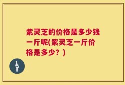 紫灵芝的价格是多少钱一斤呢(紫灵芝一斤价格是多少？)