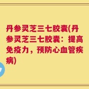 丹参灵芝三七胶囊(丹参灵芝三七胶囊：提高免疫力，预防心血管疾病)