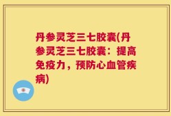 丹参灵芝三七胶囊(丹参灵芝三七胶囊：提高免疫力，预防心血管疾病)