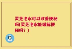 灵芝泡水可以改善便秘吗(灵芝泡水能缓解便秘吗？)