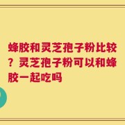 蜂胶和灵芝孢子粉比较？灵芝孢子粉可以和蜂胶一起吃吗