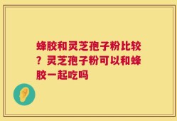蜂胶和灵芝孢子粉比较？灵芝孢子粉可以和蜂胶一起吃吗