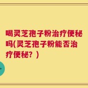 喝灵芝孢子粉治疗便秘吗(灵芝孢子粉能否治疗便秘？)