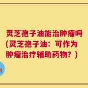 灵芝孢子油能治肿瘤吗(灵芝孢子油：可作为肿瘤治疗辅助药物？)