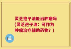灵芝孢子油能治肿瘤吗(灵芝孢子油：可作为肿瘤治疗辅助药物？)
