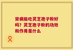 肾病能吃灵芝孢子粉好吗？灵芝孢子粉的功效和作用是什么