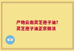 产地云南灵芝孢子油？灵芝孢子油正宗做法
