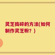 灵芝捣碎的方法(如何制作灵芝粉？)
