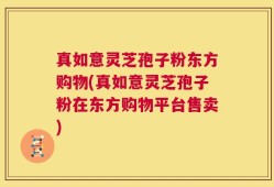 真如意灵芝孢子粉东方购物(真如意灵芝孢子粉在东方购物平台售卖)