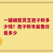 一罐破壁灵芝孢子粉多少钱？孢子粉市面售价是多少
