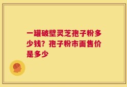 一罐破壁灵芝孢子粉多少钱？孢子粉市面售价是多少