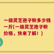 一级灵芝孢子粉多少钱一斤(一级灵芝孢子粉价格，快来了解！)