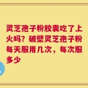 灵芝孢子粉胶囊吃了上火吗？破壁灵芝孢子粉每天服用几次，每次服多少