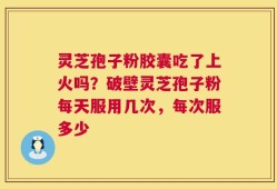 灵芝孢子粉胶囊吃了上火吗？破壁灵芝孢子粉每天服用几次，每次服多少