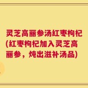灵芝高丽参汤红枣枸杞(红枣枸杞加入灵芝高丽参，炖出滋补汤品)