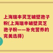 上海瑞丰灵芝破壁孢子粉(上海瑞丰破壁灵芝孢子粉——补充营养的完美选择)