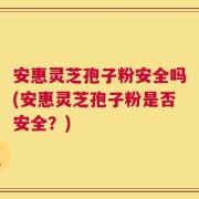 安惠灵芝孢子粉安全吗(安惠灵芝孢子粉是否安全？)