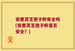 安惠灵芝孢子粉安全吗(安惠灵芝孢子粉是否安全？)