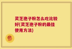 灵芝孢子粉怎么吃比较好(灵芝孢子粉的最佳使用方法)