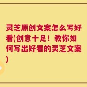 灵芝原创文案怎么写好看(创意十足！教你如何写出好看的灵芝文案)