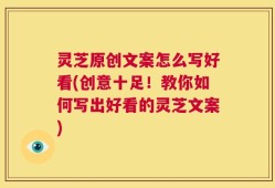 灵芝原创文案怎么写好看(创意十足！教你如何写出好看的灵芝文案)