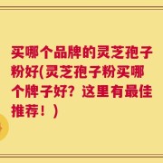 买哪个品牌的灵芝孢子粉好(灵芝孢子粉买哪个牌子好？这里有最佳推荐！)