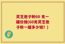 灵芝孢子粉60 克一罐价格(60克灵芝孢子粉一罐多少钱？)