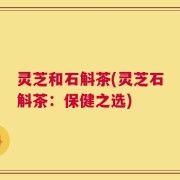 灵芝和石斛茶(灵芝石斛茶：保健之选)