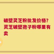破壁灵芝粉批发价格？灵芝破壁孢子粉哪里有卖