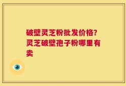 破壁灵芝粉批发价格？灵芝破壁孢子粉哪里有卖